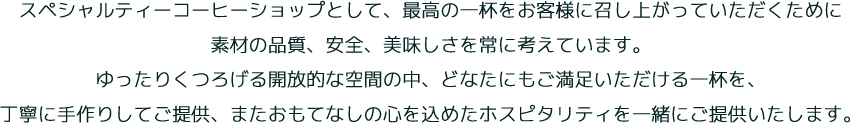 スペシャルティーコーヒーショップとして、最高の一杯をお客様に召し上がっていただくために素材の品質、安全、美味しさを常に考えています。ゆったりくつろげる開放的な空間の中、どなたにもご満足いただける一杯を、丁寧に手作りしてご提供、またおもてなしの心を込めたホスピタリティを一緒にご提供いたします。