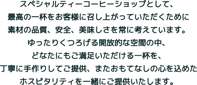 スペシャルティーコーヒーショップとして、最高の一杯をお客様に召し上がっていただくために素材の品質、安全、美味しさを常に考えています。ゆったりくつろげる開放的な空間の中、どなたにもご満足いただける一杯を、丁寧に手作りしてご提供、またおもてなしの心を込めたホスピタリティを一緒にご提供いたします。