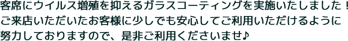 客席にウイルス増殖を抑えるガラスコーティングを実施いたしました！ご来店いただいたお客様に少しでも安心してご利用いただけるように努力しておりますので、是非ご利用くださいませ♪